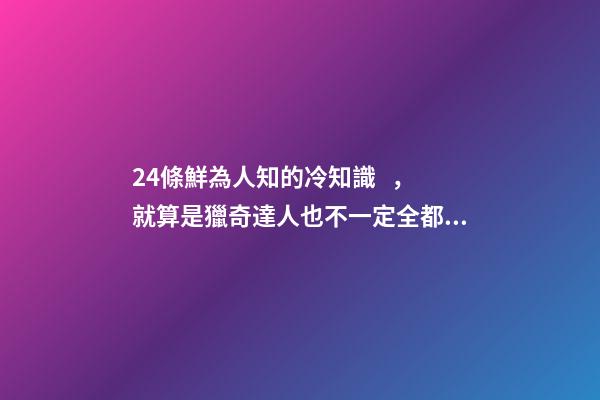 24條鮮為人知的冷知識，就算是獵奇達人也不一定全都知道
